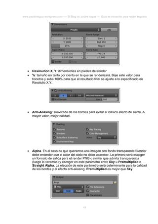 www.joaclintisgud.wordpress.com ---- El Blog de Joclint Istgud ---- Guía de iniciación para recién llegados

•
•

Resosution X, Y: dimensiones en pixeles del render
%: tamaño en tanto por ciento en la que se renderizará. Baje este valor para
bocetos y suba 100% para que el resultado final se ajuste a lo especificado en
Resolutio X,Y.

•

Anti-Aliasing: suavizado de los bordes para evitar el clásico efecto de sierra. A
mayor valor, mejor calidad.

•

Alpha. En el caso de que queramos una imagen con fondo transparente Blender
debe entender que el color del cielo no debe aparecer. Lo primero será escoger
un formato de salida para el render PNG o similar que admita transparencia
(luego lo veremos) y escoger en este parámetro entre Sky u Premultiplied o
Straight Alpha. La elección de este parámetro será determinante para la calidad
de los bordes y el efecto anti-aliasing. Premultiplied es mejor que Sky.

41

 