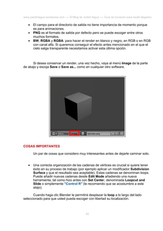 www.joaclintisgud.wordpress.com ---- El Blog de Joclint Istgud ---- Guía de iniciación para recién llegados

•
•
•

El campo para el directorio de salida no tiene importancia de momento porque
es para animaciones.
PNG es el formato de salida por defecto pero se puede escoger entre otros
muchos formatos.
BW, RGBA y RGBA: para hacer el render en blanco y negro, en RGB o en RGB
con canal alfa. Si queremos conseguir el efecto antes mencionado en el que el
cielo salga transparente necesitamos activar esta última opción.

Si desea conservar un render, una vez hecho, vaya al menú Image de la parte
de abajo y escoja Save o Save as... como en cualquier otro software.

COSAS IMPORTANTES
Un par de cosas que considero muy interesantes antes de dejarle caminar solo.
•

Una correcta organización de las cadenas de vértices es crucial si quiere tener
éxito en su proceso de trabajo (por ejemplo aplicar un modificador Subdivision
Surface y que el resultado sea aceptable). Estas cadenas se denominan loops.
Puede añadir nuevas cadenas desde Edit Mode añadiendo una nueva
herramienta, tal como hizo antes con Set Center, denominada Loopcut and
Slide o simplemente "Control R" (le recomiendo que se acostumbre a este
atajo).

Cuando haga clic Blender le permitirá desplazar la loop a lo largo del lado
seleccionado para que usted pueda escoger con libertad su localización.

42

 