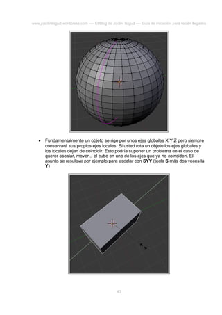 www.joaclintisgud.wordpress.com ---- El Blog de Joclint Istgud ---- Guía de iniciación para recién llegados

•

Fundamentalmente un objeto se rige por unos ejes globales X Y Z pero siempre
conservará sus propios ejes locales. Si usted rota un objeto los ejes globales y
los locales dejan de coincidir. Esto podría suponer un problema en el caso de
querer escalar, mover... el cubo en uno de los ejes que ya no coinciden. El
asunto se resuleve por ejemplo para escalar con SYY (tecla S más dos veces la
Y)

43

 