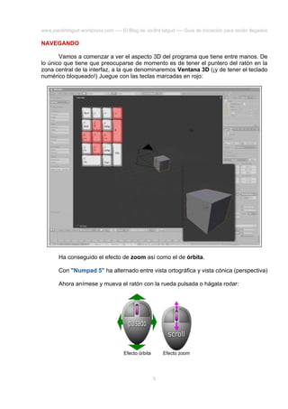 www.joaclintisgud.wordpress.com ---- El Blog de Joclint Istgud ---- Guía de iniciación para recién llegados

NAVEGANDO
Vamos a comenzar a ver el aspecto 3D del programa que tiene entre manos. De
lo único que tiene que preocuparse de momento es de tener el puntero del ratón en la
zona central de la interfaz, a la que denominaremos Ventana 3D (¡y de tener el teclado
numérico bloqueado!) Juegue con las teclas marcadas en rojo:

Ha conseguido el efecto de zoom así como el de órbita.
Con "Numpad 5" ha alternado entre vista ortográfica y vista cónica (perspectiva)
Ahora anímese y mueva el ratón con la rueda pulsada o hágala rodar:

Efecto órbita

Efecto zoom

5

 