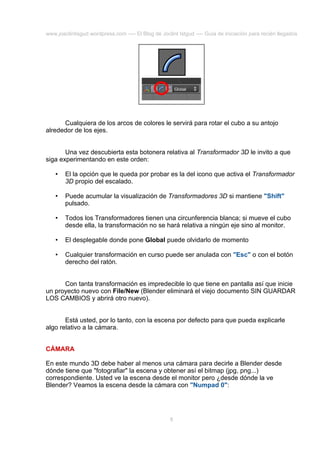 www.joaclintisgud.wordpress.com ---- El Blog de Joclint Istgud ---- Guía de iniciación para recién llegados

Cualquiera de los arcos de colores le servirá para rotar el cubo a su antojo
alrededor de los ejes.
Una vez descubierta esta botonera relativa al Transformador 3D le invito a que
siga experimentando en este orden:
•

El la opción que le queda por probar es la del icono que activa el Transformador
3D propio del escalado.

•

Puede acumular la visualización de Transformadores 3D si mantiene "Shift"
pulsado.

•

Todos los Transformadores tienen una circunferencia blanca; si mueve el cubo
desde ella, la transformación no se hará relativa a ningún eje sino al monitor.

•

El desplegable donde pone Global puede olvidarlo de momento

•

Cualquier transformación en curso puede ser anulada con "Esc" o con el botón
derecho del ratón.

Con tanta transformación es impredecible lo que tiene en pantalla así que inicie
un proyecto nuevo con File/New (Blender eliminará el viejo documento SIN GUARDAR
LOS CAMBIOS y abrirá otro nuevo).
Está usted, por lo tanto, con la escena por defecto para que pueda explicarle
algo relativo a la cámara.
CÁMARA
En este mundo 3D debe haber al menos una cámara para decirle a Blender desde
dónde tiene que "fotografiar" la escena y obtener así el bitmap (jpg, png...)
correspondiente. Usted ve la escena desde el monitor pero ¿desde dónde la ve
Blender? Veamos la escena desde la cámara con "Numpad 0":

8

 