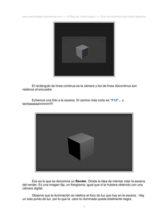 www.joaclintisgud.wordpress.com ---- El Blog de Joclint Istgud ---- Guía de iniciación para recién llegados

El rectángulo de línea continua es la cámara y los de línea discontinua son
relativos al encuadre.
Echemos una foto a la escena. El camino más corto es "F12"... y
tachaaaaaannnnnn!!!!

Eso es lo que se denomina un Render. Olvide la idea de intentar rotar la escena
del render. Es una imagen fija, un fotograma; igual que si la hubiera obtenido con una
cámara digital.
Observe que la iluminación es relativa al foco de luz que hay en la escena. Hay
un solo punto de luz por lo que la cara no iluminada queda totalmente negra.
9

 