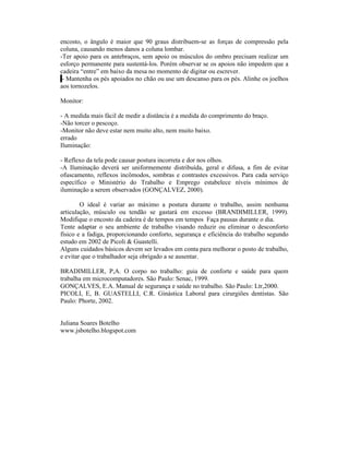 encosto, o ângulo é maior que 90 graus distribuem-se as forças de compressão pela
coluna, causando menos danos a coluna lombar.
-Ter apoio para os antebraços, sem apoio os músculos do ombro precisam realizar um
esforço permanente para sustentá-los. Porém observar se os apoios não impedem que a
cadeira “entre” em baixo da mesa no momento de digitar ou escrever.
 - Mantenha os pés apoiados no chão ou use um descanso para os pés. Alinhe os joelhos
aos tornozelos.

Monitor:

- A medida mais fácil de medir a distância é a medida do comprimento do braço.
-Não torcer o pescoço.
-Monitor não deve estar nem muito alto, nem muito baixo.
errado
Iluminação:

- Reflexo da tela pode causar postura incorreta e dor nos olhos.
-A Iluminação deverá ser uniformemente distribuída, geral e difusa, a fim de evitar
ofuscamento, reflexos incômodos, sombras e contrastes excessivos. Para cada serviço
específico o Ministério do Trabalho e Emprego estabelece níveis mínimos de
iluminação a serem observados (GONÇALVEZ, 2000).

        O ideal é variar ao máximo a postura durante o trabalho, assim nenhuma
articulação, músculo ou tendão se gastará em excesso (BRANDIMILLER, 1999).
Modifique o encosto da cadeira é de tempos em tempos Faça pausas durante o dia.
Tente adaptar o seu ambiente de trabalho visando reduzir ou eliminar o desconforto
físico e a fadiga, proporcionando conforto, segurança e eficiência do trabalho segundo
estudo em 2002 de Picoli & Guastelli.
Alguns cuidados básicos devem ser levados em conta para melhorar o posto de trabalho,
e evitar que o trabalhador seja obrigado a se ausentar.

BRADIMILLER, P,A. O corpo no trabalho: guia de conforte e saúde para quem
trabalha em microcomputadores. São Paulo: Senac, 1999.
GONÇALVES, E.A. Manual de segurança e saúde no trabalho. São Paulo: Ltr,2000.
PICOLI, E, B. GUASTELLI, C.R. Ginástica Laboral para cirurgiões dentistas. São
Paulo: Phorte, 2002.


Juliana Soares Botelho
www.jsbotelho.blogspot.com
 