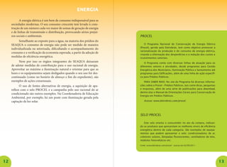 12 13 
A energia elétrica é um bem de consumo indispensável para as sociedades modernas. O seu consumo crescente tem levado à construção de um número cada vez maior de usinas de geração de energia e de linhas de transmissão e distribuição, provocando sérios prejuízos sociais e ambientais. 
Semelhante ao exposto para a água, na maioria dos prédios do SEAQUA o consumo de energia não pode ser medido de maneira individualizada ou setorizada, dificultando o acompanhamento do consumo e a verificação da economia esperada, a partir da adoção de medidas de eficiência energética. 
Nem por isso os órgãos integrantes do SEAQUA deixaram de adotar medidas de contribuição para o uso racional de energia. Aproveitar ao máximo a iluminação natural e orientar para que as luzes e os equipamentos sejam desligados quando o seu uso for descontinuado (como no horário de almoço e fim do expediente), são exemplos de ações consensuais. 
O uso de fontes alternativas de energia, a aquisição de aparelhos com o selo PROCEL e a campanha pelo uso racional do ar condicionado são outros exemplos. Na Coordenadoria de Educação Ambiental, por exemplo, há um poste com iluminação gerada pela captação da luz solar. 
ENERGIA 
PROCEL 
O Programa Nacional de Conservação de Energia Elétrica (Procel), gerido pela Eletrobrás, tem como objetivo promover a racionalização da produção e do consumo de energia elétrica, visando a eliminação dos desperdícios e a redução dos custos e investimentos setoriais. 
O Programa conta com diversas linhas de atuação para os diferentes setores e atividades, desde programas para Gestão Energética dos Municípios, Iluminação Pública e Saneamento até programas para Edificações, além de uma linha de ação específica para Prédios Públicos. 
Para saber mais: No site do Programa há diversas informações sobre o Procel – Prédios Públicos, tais como dicas, perguntas e respostas, além de uma série de publicações para download, dentre elas o Manual de Orientações Gerais para Conservação de Energia em Prédios Públicos. 
Acesse: www.eletrobras.com/procel. 
SELO PROCEL 
Este selo orienta o consumidor no ato da compra, indicando os produtos que apresentam os melhores níveis de eficiência energética dentro de cada categoria. São exemplos de equipamentos que podem apresentar o selo: condicionadores de ar, coletores solares, lâmpadas fluorescentes, ventiladores de teto, módulos fotovoltáicos etc. 
Fonte: www.eletrobras.com/procel – acesso em 02/09/2011  