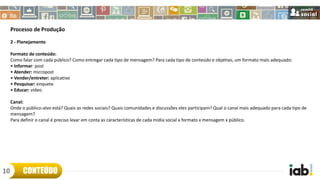 Processo de Produção
2 - Planejamento
Formato de conteúdo:
Como falar com cada público? Como entregar cada tipo de mensagem? Para cada tipo de conteúdo e objetivo, um formato mais adequado:
• Informar: post
• Atender: micropost
• Vender/entreter: aplicativo
• Pesquisar: enquete
• Educar: vídeo
Canal:
Onde o público-alvo está? Quais as redes sociais? Quais comunidades e discussões eles participam? Qual o canal mais adequado para cada tipo de
mensagem?
Para definir o canal é preciso levar em conta as características de cada mídia social x formato x mensagem x público.
CONTEÚDO10
 