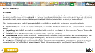 Processo de Produção
3 - Produção
Como base nas respostas a todas essas perguntas já é possível montar uma grade de conteúdo. Além de levar em conta todas as informações acima,
é muito importante considerar aqui a periodicidade de publicação, que está estritamente ligada ao canal selecionado e ao objetivo de comunicação.
Por exemplo: se o seu objetivo é aumentar a base de seguidores, deve manter uma alta frequência de atualização nas mídias sociais.
Além disso, quando pensamos nas diretrizes para produção de conteúdo é importante também considerarmos boas práticas utilizadas:
● Posicionamento: será a bússola para não desviar a marca de seus propósitos. Deve ter um alinhamento com o posicionamento de mercado da
empresa.
● Pauta editorial: a definição de uma grade de conteúdo (alinhada à estratégia da marca) a partir de datas, momentos e "ganchos" direcionará a
agenda de conteúdos.
● Storytelling: utilizar atributos como narrativa, expectativa e clímax na produção do conteúdo.
● Conteúdos Snack: as últimas tendências mostram o predomínio do snack-o-tainment, ou seja, a preferência pelo consumo de conteúdos mais
breves, com pequenas dose de informações, muitas vezes sucessivos e que se complementam entre si. Essa demanda acontece em função do
aumento de usuários de dispositivos móveis (tablets e smartphones).
● Escolha apenas um enfoque: por conta dessa preferência por conteúdos mais rápidos e dinâmicos, deve-se escrever apenas um assunto por
post a ser publicado. Para desenvolver um tema mais extenso, deve-se utilizar uma série de posts que contenham diferentes links entre si.
CONTEÚDO11
 