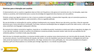 Diretrizes para a interação com usuários
O relacionamento com os usuários e seguidores deve ser feito com frequência e não apenas em momentos de crise. As interações, sejam elas
reativas ou proativas, são fundamentais para o sucesso da estratégia de engajamento das empresas com seus públicos.
Portanto, sempre que alguém comentar ou citar a marca ou produto em questão, a empresa deve responder, seja um comentário positivo ou
negativo. A melhor tática é agradecer a cada comentário, crítica ou sugestão publicada.
No caso de dúvidas ou reclamações de usuários, publique imediatamente uma resposta. Mesmo que não tenha o que dizer, o fato de responder
demonstra que a marca está atenta à reclamação. A princípio, nenhuma manifestação deve ser apagada nos perfis das redes sociais, a não ser que
estas contenham uma linguagem inadequada e ofensiva.
No momento de moderar comentários negativos, responda-os, na medida do possível, mantendo-os visíveis para todos os seguidores da página. Se
o caso não tiver resolvido, convide os usuários com problemas a conversas privadas, buscando resolver cada uma de suas questões fora de
ambientes públicos. E se estiver errado, peça desculpas.
Além de atuar na interação espontânea, as empresas também podem ser proativas nesse relacionamento, por meio de ações de ativação. São elas:
os concursos culturais, o uso de ferramentas de enquete, até mesmo o envio de newsletters para base de contatos e a divulgação dos perfis das
redes sociais da empresa em suas mídias proprietárias: site, blogs, assinatura de e-mail, publicações, etc. Uma outra boa prática de ativação é
identificar perfis de influenciadores e os convidar para interagir, seguindo-os e os citando nas publicações.
CONTEÚDO12
 
