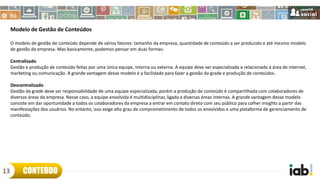 Modelo de Gestão de Conteúdos
O modelo de gestão de conteúdo depende de vários fatores: tamanho da empresa, quantidade de conteúdo a ser produzido e até mesmo modelo
de gestão da empresa. Mas basicamente, podemos pensar em duas formas:
Centralizado
Gestão e produção de conteúdo feitas por uma única equipe, interna ou externa. A equipe deve ser especializada e relacionada à área de internet,
marketing ou comunicação. A grande vantagem desse modelo é a facilidade para fazer a gestão da grade e produção de conteúdos.
Descentralizado
Gestão da grade deve ser responsabilidade de uma equipe especializada, porém a produção de conteúdo é compartilhada com colaboradores de
diversas áreas da empresa. Nesse caso, a equipe envolvida é multidisciplinar, ligada a diversas áreas internas. A grande vantagem desse modelo
consiste em dar oportunidade a todos os colaboradores da empresa a entrar em contato direto com seu público para colher insights a partir das
manifestações dos usuários. No entanto, isso exige alto grau de comprometimento de todos os envolvidos e uma plataforma de gerenciamento de
conteúdo.
CONTEÚDO13
 
