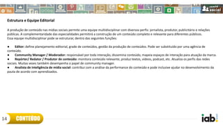 Estrutura e Equipe Editorial
A produção de conteúdo nas mídias sociais permite uma equipe multidisciplinar com diversos perfis: jornalista, produtor, publicitário e relações
públicas. A complementaridade das especialidades permitirá a construção de um conteúdo completo e relevante para diferentes públicos.
Essa equipe multidisciplinar pode se estruturar, dentro das seguintes funções:
● Editor: define planejamento editorial, grade de conteúdos, gestão da produção de conteúdos. Pode ser substituído por uma agência de
conteúdo.
● Community Manager / Moderador: responsável por toda interação, dissemina conteúdo, mapeia espaços de interação para atuação da marca.
● Repórter/ Redator / Produtor de conteúdo: monitora conteúdo relevante, produz textos, vídeos, podcast, etc. Atualiza os perfis das redes
sociais. Muitas vezes também desempenha o papel de community manager.
● Analista de inteligência de mídia social: contribui com a análise da performance do conteúdo e pode inclusive ajudar no desenvolvimento da
pauta de acordo com aprendizados.
CONTEÚDO14
 