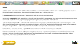 Análise
As mídias sociais, assim como o meio digital, ajudam com métricas que permitem identificar o retorno sobre o conteúdo, que pode se resumir a:
planejamento (plan), divulgação (do), repercussão (check) e aprendizado (act) - o famoso ciclo PDCA.
O planejamento é o momento da definição e da escolha com base nas diretrizes comentadas acima.
No momento da divulgação é onde se estabelece o plano de testes de conteúdo (o que se espera? como testaremos? etc.), neste momento define-
se horário do dia / dia da semana, segmentação (geográfica, demográfica, etc.), entre outros critérios de teste.
Após a divulgação, a repercussão é avaliada, levando-se tanto a repercussão paga (ex.: post patrocinado) quanto a repercussão orgânica e viral.
Neste momento, a avaliação do ciclo-de-vida do conteúdo contribui para identificar se: captamos atenção das pessoas, se elas compartilharam ou
interagiram de alguma forma e se há boas possibilidades de amplificar essa repercussão com conteúdos semelhantes.
Com resultados e conclusões em mãos, o aprendizado deve ser testado, reanalisado e incorporado, caso tenha êxito.
Conforme será detalhado nos capítulos de Pesquisa e Inteligência, uma equipe ou profissional poderá mensurar e entender a performance do
conteúdo e contribuir com o processo de desenvolvimento de conteúdo a partir de uma série de métricas para analisar qualidade, alcance,
engajamento, entre outros aspectos dos resultados do conteúdo.
CONTEÚDO15
 