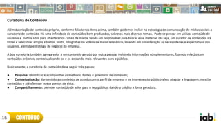 Curadoria de Conteúdo
Além da criação de conteúdo próprio, conforme falado nos itens acima, também podemos incluir na estratégia de comunicação de mídias sociais a
curadoria de conteúdo. Há uma infinidade de conteúdos bem produzidos, sobre os mais diversos temas. Pode-se pensar em utilizar conteúdo de
usuários e outros sites para abastecer os canais da marca, tendo um responsável para buscar esse material. Ou seja, um curador de conteúdos irá
filtrar e selecionar artigos e textos, posts, fotografias ou vídeos de maior relevância, levando em consideração as necessidades e expectativas dos
usuários, além da estratégia de negócio da empresa.
A boa curadoria também agrega valor a um conteúdo gerado por outra pessoa, incluindo informações complementares, fazendo relação com
conteúdos próprios, contextualizando-os e os deixando mais relevantes para o público.
Basicamente, a curadoria de conteúdo deve seguir três passos:
● Pesquisa: identificar e acompanhar as melhores fontes e geradores de conteúdo;
● Contextualização: dar sentido ao conteúdo de acordo com o perfil da empresa e os interesses do público-alvo; adaptar a linguagem; mesclar
conteúdos e até oferecer novos pontos de vista;
● Compartilhamento: oferecer conteúdo de valor para o seu público, dando o crédito a fonte geradora.
CONTEÚDO16
 