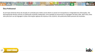 Ética Profissional
As principais diretrizes éticas de atuação em conteúdo para mídias sociais devem se pautar em transparência e integridade das informações, não
desrespeitando direitos autorais ou publicando conteúdo inadequado, como apologia ao preconceito ou linguagem de baixo calão. Além disso, deve
zelar pelo bom uso da linguagem e pelas informações sigilosas da empresa e dos usuários, não publicando dados pessoais de envolvidos.
CONTEÚDO17
 