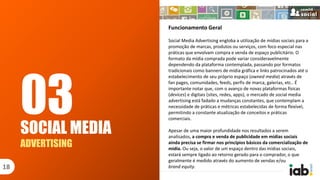 Funcionamento Geral
Social Media Advertising engloba a utilização de mídias sociais para a
promoção de marcas, produtos ou serviços, com foco especial nas
práticas que envolvam compra e venda de espaço publicitário. O
formato da mídia comprada pode variar consideravelmente
dependendo da plataforma contemplada, passando por formatos
tradicionais como banners de mídia gráfica e links patrocinados até o
estabelecimento de seu próprio espaço (owned media) através de
fan pages, comunidades, feeds, perfis de marca, galerias, etc.. É
importante notar que, com o avanço de novas plataformas físicas
(devices) e digitais (sites, redes, apps), o mercado de social media
advertising está fadado a mudanças constantes, que contemplam a
necessidade de práticas e métricas estabelecidas de forma flexível,
permitindo a constante atualização de conceitos e práticas
comerciais.
Apesar de uma maior profundidade nos resultados a serem
analisados, a compra e venda de publicidade em mídias sociais
ainda precisa se firmar nos princípios básicos da comercialização de
mídia. Ou seja, o valor de um espaço dentro das mídias sociais,
estará sempre ligado ao retorno gerado para o comprador, o que
geralmente é medido através do aumento de vendas e/ou
brand equity.
SOCIAL MEDIA
ADVERTISING
18
03
 