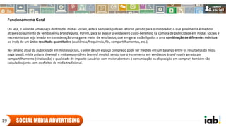 Funcionamento Geral
Ou seja, o valor de um espaço dentro das mídias sociais, estará sempre ligado ao retorno gerado para o comprador, o que geralmente é medido
através do aumento de vendas e/ou brand equity. Porém, para se avaliar o verdadeiro custo-benefício na compra de publicidade em mídias sociais é
necessário que seja levado em consideração uma gama maior de resultados, que em geral estão ligados a uma combinação de diferentes métricas
ao invés de um único resultado quantitativo (audiência/frequência, fãs, compartilhamentos, etc.).
No cenário atual da publicidade em mídias sociais, o valor de um espaço comprado pode ser medido em um balanço entre os resultados da mídia
paga (paid), mídia própria (owned) e mídia espontânea (earned media), sendo que o incremento em vendas ou brand equity gerado por
compartilhamento (viralização) e qualidade de impacto (usuários com maior abertura à comunicação ou disposição em comprar) também são
calculados junto com os efeitos de mídia tradicional.
SOCIAL MEDIA ADVERTISING19
 
