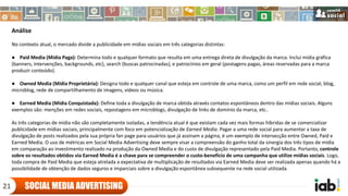 Análise
No contexto atual, o mercado divide a publicidade em mídias sociais em três categorias distintas:
● Paid Media (Mídia Paga): Determina todo e qualquer formato que resulta em uma entrega direta de divulgação da marca. Inclui mídia gráfica
(banners, intervenções, backgrounds, etc), search (buscas patrocinadas), e patrocínios em geral (postagens pagas, áreas reservadas para a marca
produzir conteúdo).
● Owned Media (Mídia Proprietária): Designa todo e qualquer canal que esteja em controle de uma marca, como um perfil em rede social, blog,
microblog, rede de compartilhamento de imagens, videos ou música.
● Earned Media (Mídia Conquistada): Define toda a divulgação de marca obtida através contatos espontâneos dentro das mídias sociais. Alguns
exemplos são: menções em redes sociais, repostagens em microblogs, divulgação de links de domínio da marca, etc..
As três categorias de mídia não são completamente isoladas, a tendência atual é que existam cada vez mais formas híbridas de se comercializar
publicidade em mídias sociais, principalmente com foco em potencialização de Earned Media. Pagar a uma rede social para aumentar a taxa de
divulgação de posts realizados pela sua própria fan page para usuários que já assinam a página, é um exemplo de intersecção entre Owned, Paid e
Earned Media. O uso de métricas em Social Media Advertising deve sempre visar a compreensão do ganho total da sinergia dos três tipos de mídia
em comparação ao investimento realizado na produção da Owned Media e do custo de divulgação representado pela Paid Media. Portanto, controle
sobre os resultados obtidos via Earned Media é a chave para se compreender o custo-benefício de uma campanha que utilize mídias sociais. Logo,
toda compra de Paid Media que esteja atrelada a expectativa de multiplicação de resultados via Earned Media deve ser realizada apenas quando há a
possibilidade de obtenção de dados seguros e imparciais sobre a divulgação espontânea subsequente na rede social utilizada.
SOCIAL MEDIA ADVERTISING21
 