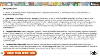 Ética profissional
O exercício de ética em Social Media Advertising se centra na compreensão de quem são os stakeholders, na transparência de dados e na
transparência de comunicação.
● Stakeholders: Os principais stakeholders são os agentes que lucram através da comercialização de publicidade em mídias sociais. Em geral,
incluem as redes e portais de forma primária (vendem o espaço), agências de forma secundária (comercializam a mídia e podem receber
bonificações ou fees dependendo do acordo comercial com clientes e redes/portais) e, em alguns casos, usuários criadores ou editores (podem ser
remunerados por redes, agências ou clientes pelo tráfego gerado por seu conteúdo). Logo, uma boa prática é manter um forte senso crítico à
qualquer declaração de um stakeholder que exalte a performance de uma rede, campanha ou conteúdo na ausência de dados independentes
complementares.
● Transparência de Dados: Alguns stakeholders controlam o output de resultados de Earned Media, como número de fãs, assinantes, impressões,
cliques, tráfego e engajamento. Para que haja uma divulgação transparente de resultados, é importante que todos os stakeholders envolvidos abram
da maneira mais clara possível como são calculadas cada uma das métricas e quais são os critérios utilizados para a definição do output de Earned
Media. Além disso, disponibilidade de mensuração por terceiros, via ferramentas que colham dados neutros, é uma prática recomendada, além de
uma definição clara de que os critérios de output para Earned Media não irão sofrer alterações significativas sem consulta dentro de um espaço
razoável de tempo.
● Transparência de Comunicação: Devem ser utilizadas comunicações claras sobre o que cada clique requisitado ao usuário significa para o
mesmo. Por exemplo, utilizar um call-to-action atraente que não especifica ao usuário que ele se tornará um fã ou assinante do perfil de uma marca,
pode ser considerada uma pratica antiética para se aumentar uma base de Owned e Earned Media.
SOCIAL MEDIA ADVERTISING24
 