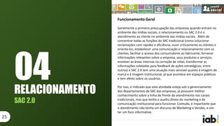 Funcionamento Geral
Geralmente a primeira preocupação das empresas quando entram no
ambiente das mídias sociais, o relacionamento ou SAC 2.0 é o
atendimento ao cliente no ambiente das mídias sociais. Além de
concentrar todas as funções do SAC tradicional (como solucionar
reclamações com rapidez e eficiência; ouvir criticamente os clientes e
orientá-los; estabelecer uma comunicação e relacionamento com os
clientes; facilitar o acesso dos consumidores ao fabricante; fornecer
informações relevantes sobre a empresa, seus produtos e serviços;
envolver as áreas internas na correção de rotas; transformar as
informações coletadas para feedback de ações estratégicas; entre
outros) o SAC 2.0 tem uma atuação mais sensível quanto à imagem de
marca e à imagem institucional, já que acontece em espaços públicos
e tem efeito sobre os usuários.
Por isso, é indicado que esta atividade esteja sob o gerenciamento
dos departamentos de SAC das empresas, já possuem melhor
conhecimento sobre a linha de frente do atendimento nos canais
tradicionais, mas que tenha o auxílio direto do marketing e da
comunicação institucional para funcionar. Contudo, é importante que
o atendimento não tenha um discurso de Marketing e Vendas, e sim
ter um foco informativo.
RELACIONAMENTO
SAC 2.0
25
04
 