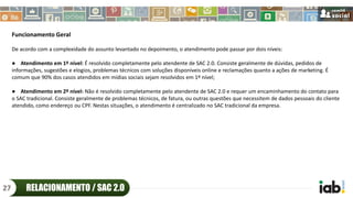 Funcionamento Geral
De acordo com a complexidade do assunto levantado no depoimento, o atendimento pode passar por dois níveis:
● Atendimento em 1º nível: É resolvido completamente pelo atendente de SAC 2.0. Consiste geralmente de dúvidas, pedidos de
informações, sugestões e elogios, problemas técnicos com soluções disponíveis online e reclamações quanto a ações de marketing. É
comum que 90% dos casos atendidos em mídias sociais sejam resolvidos em 1º nível;
● Atendimento em 2º nível: Não é resolvido completamente pelo atendente de SAC 2.0 e requer um encaminhamento do contato para
o SAC tradicional. Consiste geralmente de problemas técnicos, de fatura, ou outras questões que necessitem de dados pessoais do cliente
atendido, como endereço ou CPF. Nestas situações, o atendimento é centralizado no SAC tradicional da empresa.
RELACIONAMENTO / SAC 2.027
 