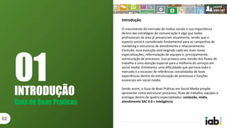 INTRODUÇÃO
Guia de Boas Praticas
02
Introdução
O crescimento do mercado de mídias sociais e sua importância
dentro das estratégias de comunicação é algo que todos
profissionais da área já presenciam atualmente, sendo que o
aspecto social é considerado fundamental para as campanhas de
marketing e estruturas de atendimento e relacionamento.
Contudo, essa evolução está exigindo cada vez mais novas
especializações, reformulação de equipes e, principalmente,
estruturação de processos. Isso provoca uma revisão dos fluxos de
trabalho e uma atenção especial para a melhoria do serviços em
social media. Entretanto, uma dificuldade que permeia todo o
mercado é a escassez de referências consolidadas de boas
experiências dentro da estruturação de processos e funções
essenciais em social media.
Sendo assim, o Guia de Boas Práticas em Social Media propõe
apresentar como estruturar processos, fluxo de trabalho, equipes e
entregas dentro de quatro especialidades: conteúdo, mídia,
atendimento SAC 2.0 e inteligência.
01
 