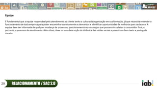 Equipe
É fundamental que a equipe responsável pelo atendimento ao cliente tenha a cultura da organização em sua formação, já que necessita entender o
funcionamento de toda empresa para poder encaminhar corretamente as demandas e identificar oportunidades de melhorias para cada área. A
equipe deve ser informada de qualquer mudança de processos, posicionamento ou estratégias que possam vir a afetar o consumidor final, e,
portanto, o processo de atendimento. Além disso, deve ter uma boa noção da dinâmica das mídias sociais e possuir um bom texto e português
correto.
RELACIONAMENTO / SAC 2.029
 