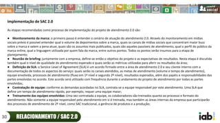 Implementação de SAC 2.0
As etapas recomendadas como processo de implementação do projeto de atendimento 2.0 são:
● Monitoramento da marca: o primeiro passo é entender o cenário de atuação do atendimento 2.0. Através do monitoramento em mídias
sociais prévio é possível entender qual o volume de depoimentos sobre a marca, quais os canais de mídias sociais que concentram maior buzz
sobre a marca e valem a pena atuar, quais são os assuntos mais publicados, quais são aqueles passíveis de atendimento, qual o perfil do público da
marca online, qual a linguagem utilizada por quem fala da marca, entre outros pontos. Todos os pontos serão insumos para a etapa de
planejamento;
● Reunião de briefing: juntamente com a empresa, define-se então o objetivo do projeto e as expectativas de resultados. Nesta etapa é discutida
também qual o nível de qualidade do atendimento esperado e quais serão as métricas utilizadas para aferir os resultados da área;
● Definição de SLA: o Service Level of Agreement (SLA) é um acordo firmado entre a área de atendimento 2.0 e seu cliente interno com a
documentação de todos os aspectos do serviço: quais serão os canais atendidos, as metas de atendimento (volume e tempo de atendimento),
equipe envolvida, processos de atendimento (fluxo em 1º nível e segundo 2º nível), resultados esperados, além dos papéis e responsabilidades das
partes envolvidas no acordo. Este acordo será utilizado com frequência durante o andamento do projeto de atendimento por todas as partes
envolvidas;
● Contratação de equipe: conforme as demandas acordadas no SLA, contrata-se a equipe responsável por este atendimento. Uma SLA que
define um tempo de atendimento rápido, por exemplo, requer uma equipe maior;
● Treinamento das equipes envolvidas: Uma vez contratada a equipe, os colaboradores são treinados quanto ao processo e formato do
atendimento. Não somente a equipe responsável pelo atendimento em si é treinada, mas também as áreas internas da empresa que participarão
dos processos de atendimento de 2º nível, como SAC tradicional, a gerência de produtos e a produção;
RELACIONAMENTO / SAC 2.030
 