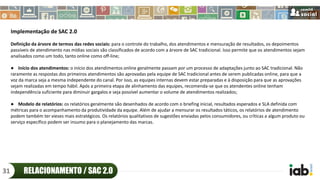 Implementação de SAC 2.0
Definição da árvore de termos das redes sociais: para o controle do trabalho, dos atendimentos e mensuração de resultados, os depoimentos
passíveis de atendimento nas mídias sociais são classificados de acordo com a árvore de SAC tradicional. Isso permite que os atendimentos sejam
analisados como um todo, tanto online como off-line;
● Início dos atendimentos: o início dos atendimentos online geralmente passam por um processo de adaptações junto ao SAC tradicional. Não
raramente as respostas dos primeiros atendimentos são aprovadas pela equipe de SAC tradicional antes de serem publicadas online, para que a
voz da marca seja a mesma independente do canal. Por isso, as equipes internas devem estar preparadas e à disposição para que as aprovações
sejam realizadas em tempo hábil. Após a primeira etapa de alinhamento das equipes, recomenda-se que os atendentes online tenham
independência suficiente para diminuir gargalos e seja possível aumentar o volume de atendimentos realizados;
● Modelo de relatórios: os relatórios geralmente são desenhados de acordo com o briefing inicial, resultados esperados e SLA definida com
métricas para o acompanhamento da produtividade da equipe. Além de ajudar a mensurar os resultados táticos, os relatórios de atendimento
podem também ter vieses mais estratégicos. Os relatórios qualitativos de sugestões enviadas pelos consumidores, ou críticas a algum produto ou
serviço específico podem ser insumo para o planejamento das marcas.
RELACIONAMENTO / SAC 2.031
 