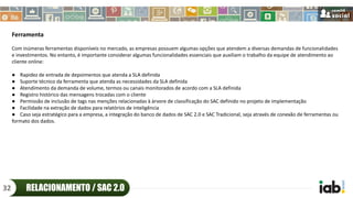 Ferramenta
Com inúmeras ferramentas disponíveis no mercado, as empresas possuem algumas opções que atendem a diversas demandas de funcionalidades
e investimentos. No entanto, é importante considerar algumas funcionalidades essenciais que auxiliam o trabalho da equipe de atendimento ao
cliente online:
● Rapidez de entrada de depoimentos que atenda a SLA definida
● Suporte técnico da ferramenta que atenda as necessidades da SLA definida
● Atendimento da demanda de volume, termos ou canais monitorados de acordo com a SLA definida
● Registro histórico das mensagens trocadas com o cliente
● Permissão de inclusão de tags nas menções relacionadas à árvore de classificação do SAC definido no projeto de implementação
● Facilidade na extração de dados para relatórios de inteligência
● Caso seja estratégico para a empresa, a integração do banco de dados de SAC 2.0 e SAC Tradicional, seja através de conexão de ferramentas ou
formato dos dados.
RELACIONAMENTO / SAC 2.032
 