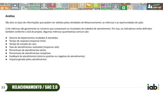 Análise
São dois os tipos de informações que podem ser obtidos pelas atividades de Relacionamento: as métricas e as oportunidades de ação.
1) As métricas são geralmente os números que comprovam os resultados do trabalho de atendimento. Por isso, os indicadores serão definidos
também conforme a SLA do projeto. Algumas métricas quantitativas comuns são:
● Volume de depoimentos recebidos X atendidos
● Tempo de resposta (response time)
● Tempo de solução do caso
● Taxa de atendimentos realizados (response rate)
● Percentuais de atendimentos ativos
● Percentuais de atendimentos receptivos
● Feedback do atendimento (retorno positivo ou negativo do atendimento)
● Impacto gerado pelos atendimentos
RELACIONAMENTO / SAC 2.033
 