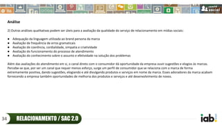 Análise
2) Outras análises qualitativas podem ser úteis para a avaliação da qualidade do serviço de relacionamento em mídias sociais:
● Adequação da linguagem utilizada ao brand persona da marca
● Avaliação de frequência de erros gramaticais
● Avaliação de coerência, cordialidade, simpatia e criatividade
● Avaliação do funcionamento do processo de atendimento
● Avaliação do conhecimento sobre o assunto e efetividade na solução dos problemas
Além das avaliações do atendimento em si, o canal direto com o consumidor dá oportunidade da empresa ouvir sugestões e elogios às marcas.
Percebe-se que, por ser um canal que requer menos esforço, surge um perfil de consumidor que se relaciona com a marca de forma
extremamente positiva, dando sugestões, elogiando e até divulgando produtos e serviços em nome da marca. Esses adoradores da marca acabam
fornecendo a empresa também oportunidades de melhoria dos produtos e serviços e até desenvolvimento de novos.
RELACIONAMENTO / SAC 2.034
 