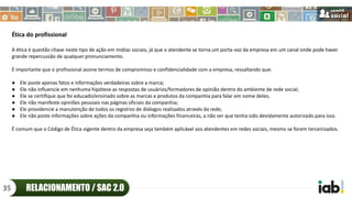 Ética do profissional
A ética é questão chave neste tipo de ação em mídias sociais, já que o atendente se torna um porta-voz da empresa em um canal onde pode haver
grande repercussão de qualquer pronunciamento.
É importante que o profissional assine termos de compromisso e confidencialidade com a empresa, ressaltando que:
● Ele poste apenas fatos e informações verdadeiras sobre a marca;
● Ele não influencie em nenhuma hipótese as respostas de usuários/formadores de opinião dentro do ambiente de rede social;
● Ele se certifique que foi educado/ensinado sobre as marcas e produtos da companhia para falar em nome deles;
● Ele não manifeste opiniões pessoais nas páginas oficiais da companhia;
● Ele providencie a manutenção de todos os registros de diálogos realizados através da rede;
● Ele não poste informações sobre ações da companhia ou informações financeiras, a não ser que tenha sido devidamente autorizado para isso.
É comum que o Código de Ética vigente dentro da empresa seja também aplicável aos atendentes em redes sociais, mesmo se forem terceirizados.
RELACIONAMENTO / SAC 2.035
 