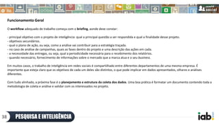 Funcionamento Geral
O workflow adequado de trabalho começa com o briefing, aonde deve constar:
- principal objetivo com o projeto de inteligência: qual a principal questão a ser respondida e qual a finalidade desse projeto.
- objetivos secundários.
- qual o plano de ação, ou seja, como a análise vai contribuir para a estratégia traçada.
- no caso de análise de campanhas, quais as fases dentro do projeto e uma descrição das ações em cada.
- a necessidade das entregas, ou seja, qual a periodicidade necessária para o recebimento dos relatórios.
- quando necessário, fornecimento de informações sobre o mercado que a marca atua e o seu business.
Em muitos casos, o trabalho de inteligência em redes sociais é compartilhado entre diferentes departamentos de uma mesma empresa. É
importante que esteja claro que os objetivos de cada um deles são distintos, o que pode implicar em dados apresentados, olhares e análises
diferentes.
Com tudo alinhado, a próxima fase é o planejamento e estrutura da coleta dos dados. Uma boa prática é formatar um documento contendo toda a
metodologia de coleta e análise e validar com os interessados no projeto.
PESQUISA E INTELIGÊNCIA38
 