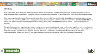 INTRODUÇÃO03
Introdução
Essas quatro áreas já são observadas dentro desse novo cenário de social media, onde há uma segmentação das funções e profissionais mais
especializados ao invés do generalista, conhecido como o tradicional analista de mídias sociais, que acumula todas as funções referentes à área.
Essas quatro especialidades ajudam hoje a construir os fundamentos do trabalho em social media. Conteúdo como o elo de engajamento das
marcas com suas audiências, mídia como o meio para impactar, atrair e engajar as audiências de forma segmentada, atendimento SAC 2.0 como
o meio para fortalecer o relacionamento e proximidade com o público-alvo e a inteligência oferecendo análises e aprendizados para todo o
processo.
Esse guia é adequado para os gestores que buscam montar ou rever a estrutura da área de social media em seu negócio ou para os profissionais
que procuram melhorar ou entender o processo de trabalho dentro de sua companhia. Entendemos que um alinhamento na estruturação se faz
necessário para que os profissionais e empresas possuam referências e padrões que servirão para melhorar os fluxos de trabalho e,
consequentemente, montar uma estrutura mais adequada para acompanhar as mudanças que o mercado de social media exige.
 