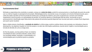 Funcionamento Geral
Alinhadas as expectativas dos envolvidos no projeto, começa-se a coleta dos dados, aonde há o processamento e a classificação dos posts de acordo
com os critérios traçados no planejamento do projeto. Metodologicamente, recomenda-se que, em projetos com amostra fechada de posts, que a
coleta dos dados seja feita ao final do período de análise para a produção do relatório, pois assim se garante que a amostra será realizada
respeitando os picos de posts e as sazonalidades do período. Em amostras abertas ou classificação total dos posts, recomenda-se que o
processamento e classificação sejam feitas dentro das próprias ferramentas (quando disponível esse recurso), pois assim os dados ficam disponíveis
para quem quiser visualizar.
Após os dados estarem classificados, a produção do relatório é a última etapa, aonde as análises devem estar pautadas nos indicadores-chave de
desempenho, nos objetivos traçados no início do projeto e no valor das informações qualitativas, visando extrair insights e recomendações para a
tomada de decisões de curto ou longo prazo.
PESQUISA E INTELIGÊNCIA40
Ao final do projeto, uma boa prática é fazer um relatório
consolidado de todo o período analisado, aonde se foca
nos resultados obtidos, evoluções, os aprendizados e as
recomendações para os próximos passos ou projetos.
 
