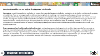 Agentes envolvidos em um projeto de pesquisa e inteligência
Contratante: o mais interessado nos resultados do projeto, é o responsável pela contratação dos prestadores de serviço (os profissionais de pesquisa
e inteligência). Pode ser uma organização ou até mesmo uma agência de marketing, interessada nas análises para melhorar os projetos e
campanhas. Atualmente, algumas agências de marketing já possuem departamentos de pesquisa e inteligência e oferecem esse serviço para seus
clientes, mas algumas empresas preferem contratar consultorias especializadas em pesquisa e inteligência para realizar esse serviço, visando uma
imparcialidade nas análises, terceirização das operações e uma validação dos resultados das ações de marketing. Também há casos em que a
organização cria um departamento de pesquisa dentro da própria empresa, internalizando a operação e utilizando empresas terceirizadas para
projetos específicos.
Empresa de pesquisa e inteligência (prestadora de serviço): contratado pela contratante, geralmente também fica responsável em contratar as
empresas responsáveis pelas ferramentas que serão utilizadas e outros serviços inerentes ao projeto. Há alguns casos que a contratante já possui
ferramentas ou serviços específicos e apenas contrata a prestadora para realizar as análises dos dados. Como boa prática, recomenda-se que a
utilização de ferramentas seja alinhada entre contratante e a prestadora, pois cada ferramenta possui especificidades que atendem diferentes
objetivos e que pode ocorrer que as ferramentas utilizadas pela contratante não atendam as expectativas do projeto.
PESQUISA E INTELIGÊNCIA41
 