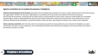 Agentes envolvidos em um projeto de pesquisa e inteligência
Empresas desenvolvedoras de ferramentas: geralmente são contratadas pela prestadora de serviços ou pelos departamentos internos de pesquisa
das organizações. Também há casos que a organização ou a prestadora de serviço produz suas próprias ferramentas de pesquisa.
Há dois tipos de ferramentas: monitoramento de mídias sociais e monitoramento de canais sociais, sendo que ambos podem ser contratados
seguindo alguns critérios: disponibilidade do suporte técnico (idiomas disponíveis, horário de funcionamento, canais disponíveis), recursos
presentes (dashboards personalizados, cruzamento de dados, coleta anti-spam, identificação de idiomas, etc) e mídias sociais mapeadas.
Outras empresas envolvidas: além das três, pode-se ter empresas que prestam serviços adicionais para a empresa de inteligência ou para a
contratante e que fazem serviços específicos, como classificação dos dados, desenvolvimento de programas para processamento dos dados e
ferramentas de auxílio na análise.
PESQUISA E INTELIGÊNCIA42
 