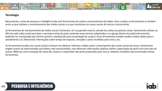 Tecnologia
Basicamente, a área de pesquisa e inteligência lida com ferramentas de coleta e processamento de dados. Para a coleta, as ferramentas se dividem
entre as que realizam o monitoramento das mídias sociais e as que monitoram os canais sociais da marca e concorrentes.
As ferramentas de monitoramento de mídias sociais funcionam, em sua grande maioria, através de coleta via palavras-chave. Geralmente utilizam as
APIs de cada mídia social para fazer a varredura atrás de posts contendo esses termos cadastrados e os agrupa dentro da própria ferramenta,
podendo ser manipulado para formar painéis e dashboards para visualização do usuário. Essas ferramentas também podem coletar dados para o
atendimento 2.0, oferecendo informações sobre tempo de resposta, menções e posts recebidos pela marca, etc.
As ferramentas focadas nos canais sociais se focam em oferecer métricas e dados sobre o desempenho dos canais sociais da marca. Geralmente
exigem acesso de administrador para dados mais aprofundados, mas oferecem informações públicas melhor organizadas de perfis sem esse tipo de
acesso. Métricas como evolução de novos fãs, alcance e impressões dos posts produzidos pela marca, retweets recebidos são encontradas nessas
ferramentas.
PESQUISA E INTELIGÊNCIA44
 