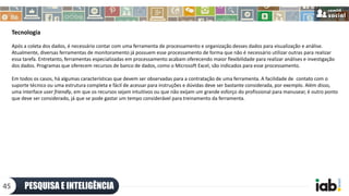 Tecnologia
Após a coleta dos dados, é necessário contar com uma ferramenta de processamento e organização desses dados para visualização e análise.
Atualmente, diversas ferramentas de monitoramento já possuem esse processamento de forma que não é necessário utilizar outras para realizar
essa tarefa. Entretanto, ferramentas especializadas em processamento acabam oferecendo maior flexibilidade para realizar análises e investigação
dos dados. Programas que oferecem recursos de banco de dados, como o Microsoft Excel, são indicados para esse processamento.
Em todos os casos, há algumas características que devem ser observadas para a contratação de uma ferramenta. A facilidade de contato com o
suporte técnico ou uma estrutura completa e fácil de acessar para instruções e dúvidas deve ser bastante considerada, por exemplo. Além disso,
uma interface user friendly, em que os recursos sejam intuitivos ou que não exijam um grande esforço do profissional para manusear, é outro ponto
que deve ser considerado, já que se pode gastar um tempo considerável para treinamento da ferramenta.
PESQUISA E INTELIGÊNCIA45
 