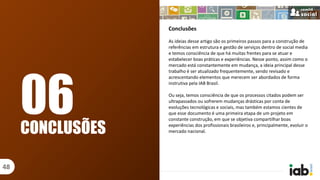 Conclusões
As ideias desse artigo são os primeiros passos para a construção de
referências em estrutura e gestão de serviços dentro de social media
e temos consciência de que há muitas frentes para se atuar e
estabelecer boas práticas e experiências. Nesse ponto, assim como o
mercado está constantemente em mudança, a ideia principal desse
trabalho é ser atualizado frequentemente, sendo revisado e
acrescentando elementos que merecem ser abordados de forma
instrutiva pela IAB Brasil.
Ou seja, temos consciência de que os processos citados podem ser
ultrapassados ou sofrerem mudanças drásticas por conta de
evoluções tecnológicas e sociais, mas também estamos cientes de
que esse documento é uma primeira etapa de um projeto em
constante construção, em que se objetiva compartilhar boas
experiências dos profissionais brasileiros e, principalmente, evoluir o
mercado nacional.CONCLUSÕES
48
06
 