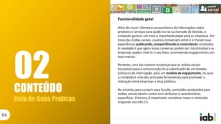 CONTEÚDO
Guia de Boas Praticas
04
02
Funcionalidade geral
Além de munir clientes e consumidores de informações sobre
produtos e serviços para ajudá-los na sua tomada de decisão, o
conteúdo ganhou um novo e importante papel para as empresas. Por
meio das mídias sociais, usuários conversam entre si e trocam suas
experiências publicando, compartilhando e comentando conteúdos.
A novidade é que agora essas conversas podem ser monitoradas e as
empresas podem intervir a seu favor, promovendo engajamento com
suas marcas.
Portanto, uma das maiores mudanças que as mídias sociais
trouxeram para a comunicação foi a substituição de um modelo
(clássico) de interrupção para um modelo de engajamento, no qual
o conteúdo é uma das principais ferramentas para promover a
interação entre empresas e seus públicos.
No entanto, para cumprir essa função, conteúdos produzidos para
mídias sociais devem contar com atributos e características
específicos. Primeiro, é importante considerar como o conteúdo
responde aos três C's:
 