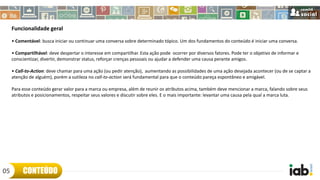 Funcionalidade geral
• Comentável: busca iniciar ou continuar uma conversa sobre determinado tópico. Um dos fundamentos do conteúdo é iniciar uma conversa.
• Compartilhável: deve despertar o interesse em compartilhar. Esta ação pode ocorrer por diversos fatores. Pode ter o objetivo de informar e
conscientizar, divertir, demonstrar status, reforçar crenças pessoais ou ajudar a defender uma causa perante amigos.
• Call-to-Action: deve chamar para uma ação (ou pedir atenção), aumentando as possibilidades de uma ação desejada acontecer (ou de se captar a
atenção de alguém), porém a sutileza no call-to-action será fundamental para que o conteúdo pareça espontâneo e amigável.
Para esse conteúdo gerar valor para a marca ou empresa, além de reunir os atributos acima, também deve mencionar a marca, falando sobre seus
atributos e posicionamentos, respeitar seus valores e discutir sobre eles. E o mais importante: levantar uma causa pela qual a marca luta.
CONTEÚDO05
 