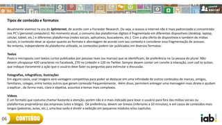 Tipos de conteúdo e formatos
Atualmente vivemos na era do Splinternet, de acordo com a Forrester Research. Ou seja, o acesso à internet não é mais padronizado e concentrado
nos PC's (personal computers). No momento atual, o consumo das plataformas digitais é fragmentado em diferentes dispositivos (desktop, laptop,
celular, tablet, etc.) e diferentes plataformas (redes sociais, aplicativos, buscadores, etc.). Com a alta oferta de dispositivos e também de mídias
sociais, o conteúdo deve se ajustar quanto ao formato e abordagem de acordo com seu contexto e considerar essa fragmentação de acessos.
No entanto, independente da plataforma utilizada, os conteúdos podem ser publicados em diversos formatos:
Textos
Posts e microposts com textos curtos publicados por pessoas reais (ou marcas) que se identificam, de preferência na 1a pessoa do plural. Não
devem ultrapassar 420 caracteres no Facebook, 270 no Linkedin e 120 no Twitter. Sempre devem conter um convite à interação, com call to action,
que indique claramente a ação que o usuário deve fazer ou perguntas para estimular a discussão.
Fotografias, infográficos, ilustrações
Em alguns casos, usar imagens será vantagem competitiva para poder se destacar em uma infinidade de outros conteúdos de marcas, amigos,
familiares, colegas, entre tantos outros que geram conteúdo frequentemente. Além disso, permitem entregar uma mensagem mais direta e ajudam
a explicar , de forma mais, clara e objetiva, assuntos e temas mais complexos.
Vídeos
É um formato que costuma chamar bastante a atenção, porém não é o mais indicado para levar o usuário para fora das mídias sociais ou
plataformas proprietárias das empresas (sites e blogs). De preferência, devem ser breves (inferiores a 10 minutos), e em casos de conteúdos mais
longos (palestras, aulas, etc.), uma boa saída é dividir a exibição em pequenos módulos e/ou capítulos.
CONTEÚDO06
 