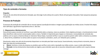 Tipos de conteúdo e formatos
Enquetes
Trata-se de uma ótima ferramenta de interação, que não exige muito esforço do usuário. Muito útil para gerar discussão e fazer pequenas pesquisas
de opinião.
Processo de Produção
O processo de produção de conteúdo não se resume apenas à produção de textos e imagens para publicação nas mídias sociais. Envolve três etapas
bem definidas e igualmente importantes entre si. São elas:
1 - Mapeamento e Monitoramento
Esse primeiro passo consiste em verificar o que estão falando sobre a empresa, marca ou produto. Como objetivo principal, o monitoramento inicial
deve identificar onde ocorrem conversações sobre a marca. Também é importante para mapear os interesses e necessidades de conteúdo dos
públicos com os quais a empresa deseja se relacionar. Nessa etapa, é possível verificar o que os usuários querem saber sobre a empresa ou produto
e, dessa forma, estabelecer os temas sobre os quais se vai produzir conteúdo e, assim, ser relevante para o público.
Atualmente, existe uma série de ferramentas disponíveis no mercado para fazer essas buscas. Essencialmente, nesse primeiro momento, deve-se
fazer dois tipos de monitoramentos:
● Marca: monitora o nome da empresa ou produto, para verificar como está a reputação nas mídias sociais, o que e onde estão falando;
● Mercado: termos diretamente relacionados ao negócio, para entender quais são os assuntos relevantes para o público com o qual se deseja
interagir.
CONTEÚDO07
 