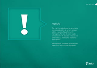 DHO . MKT > 2012
O e-mail é uma poderosa ferramenta de
comunicação, além de ser um recurso
prático e acessível para transmitir
mensagens. Por isso deve ser usado
com o máximo de atenção, evitando mal
entendidos ou, até mesmo, problemas
mais severos.
Neste material, reunimos algumas dicas
para o bom uso do e-mail. Aproveite!
ATENÇÃO
 