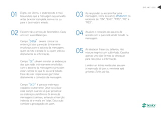 Digite, por último, o endereço do e-mail.
Isso evitará que a mensagem seja enviada
antes de estar completa, com erros ou
para o destinatário errado.
Existem três campos de destinatário. Cada
um com suas diferenças:
Campo “para” : devem constar os
endereços dos que estão diretamente
envolvidos com o assunto da mensagem,
quem de fato irá tratá-lo ou quem precisa
diretamente da informação.
Campo “cc”: devem constar os endereços
dos que estão indiretamente envolvidos
com o assunto da mensagem e precisam
estar cientes do que foi ou será tratado.
Eles não são responsáveis por tratar
diretamente o conteúdo da mensagem.
Campo “cco“: é para os endereços
copiados ocultamente. Deve-se utilizar
esse campo quando se quer preservar
os endereços eletrônicos do envio de
mensagens coletivas, evitando a inserção
indevida de e-mails em listas. Essa ação
combate a propagação de spam.
Ao responder ou encaminhar uma
mensagem, retire do campo Assunto os
excessos de: “EN”, “ENC”, “FWD”, “RE” e
“RES”.
Atualize o conteúdo do assunto de
acordo com o que está sendo tratado na
mensagem.
Ao destacar frases ou palavras, não
misture negrito com sublinhado. Escolha
apenas uma das formas de destaque
para não poluir a informação.
Lembre-se: letras maiúsculas passam
a impressão de que o remetente está
gritando. Evite usá-las.
01
02
03
04
05
DHO . MKT > 2012
 