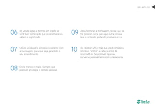 DHO . MKT > 2012
Utilize vocabulário simples e coerente com
a mensagem, para que seja garantido o
seu entendimento.
07
Envie menos e-mails. Sempre que
possível, privilegie o contato pessoal.
Após terminar a mensagem, revise-a e, se
for possível, peça para que outra pessoa
leia o conteúdo, evitando possíveis erros.
Ao receber um e-mail que você considera
ofensivo, “esfrie” a cabeça antes de
respondê-lo. Se possível, ligue ou
converse pessoalmente com o remetente.
08
09
10
Só utilize siglas e termos em inglês se
você tiver certeza de que os destinatários
sabem o significado.
06
 