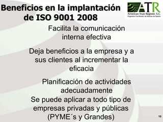 10
Beneficios en la implantación
de ISO 9001 2008
Deja beneficios a la empresa y a
sus clientes al incrementar la
eficacia
Facilita la comunicación
interna efectiva
Planificación de actividades
adecuadamente
Se puede aplicar a todo tipo de
empresas privadas y públicas
(PYME´s y Grandes)
 