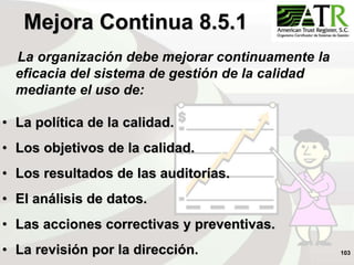 103
La organización debe mejorar continuamente la
eficacia del sistema de gestión de la calidad
mediante el uso de:
• La política de la calidad.
• Los objetivos de la calidad.
• Los resultados de las auditorías.
• El análisis de datos.
• Las acciones correctivas y preventivas.
• La revisión por la dirección.
Mejora Continua 8.5.1
 