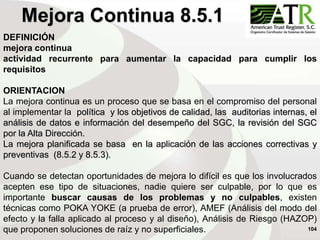104
DEFINICIÓN
mejora continua
actividad recurrente para aumentar la capacidad para cumplir los
requisitos
ORIENTACION
La mejora continua es un proceso que se basa en el compromiso del personal
al implementar la política y los objetivos de calidad, las auditorias internas, el
análisis de datos e información del desempeño del SGC, la revisión del SGC
por la Alta Dirección.
La mejora planificada se basa en la aplicación de las acciones correctivas y
preventivas (8.5.2 y 8.5.3).
Cuando se detectan oportunidades de mejora lo difícil es que los involucrados
acepten ese tipo de situaciones, nadie quiere ser culpable, por lo que es
importante buscar causas de los problemas y no culpables, existen
técnicas como POKA YOKE (a prueba de error), AMEF (Análisis del modo del
efecto y la falla aplicado al proceso y al diseño), Análisis de Riesgo (HAZOP)
que proponen soluciones de raíz y no superficiales.
Mejora Continua 8.5.1
 