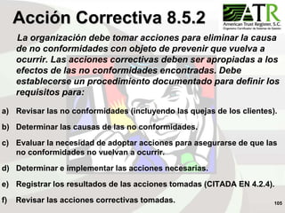 105
La organización debe tomar acciones para eliminar la causa
de no conformidades con objeto de prevenir que vuelva a
ocurrir. Las acciones correctivas deben ser apropiadas a los
efectos de las no conformidades encontradas. Debe
establecerse un procedimiento documentado para definir los
requisitos para:
a) Revisar las no conformidades (incluyendo las quejas de los clientes).
b) Determinar las causas de las no conformidades.
c) Evaluar la necesidad de adoptar acciones para asegurarse de que las
no conformidades no vuelvan a ocurrir.
d) Determinar e implementar las acciones necesarias.
e) Registrar los resultados de las acciones tomadas (CITADA EN 4.2.4).
f) Revisar las acciones correctivas tomadas.
Acción Correctiva 8.5.2
 