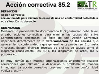 106
DEFINICIÓN
Acción Correctiva
acción tomada para eliminar la causa de una no conformidad detectada u
otra situación no deseable
ORIENTACION
Mediante un procedimiento documentado la Organización debe llevar
a cabo acciones correctivas para eliminar las causas de la No
Conformidades detectadas. El éxito de una Acción Correctiva
dependerá directamente de la determinación de las causas que
generan la no conformidad y que generalmente pueden ser 2 o hasta
4 causas. Existen diversas técnicas de análisis de causas como el
diagrama causa-efecto, las 8D´s, los diagramas de árbol, los 5
porqués etc.
Es muy común que muchas organizaciones únicamente realicen
correcciones que eliminan la desviación o problema de manera
inmediata. La acción correctiva previene que la no conformidad
vuelva a ocurrir
Acción correctiva 85.2
 